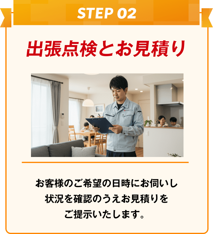 出張点検とお見積り お客様のご希望の日時にお伺いし状況を確認のうえお見積りをご提示いたします。